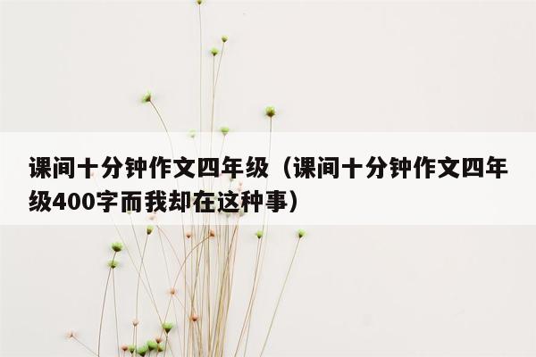 课间十分钟作文四年级（课间十分钟作文四年级400字而我却在这种事）
