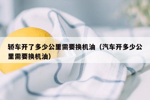 轿车开了多少公里需要换机油（汽车开多少公里需要换机油）