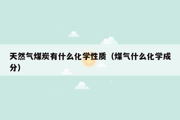 天然气煤炭有什么化学性质（煤气什么化学成分）