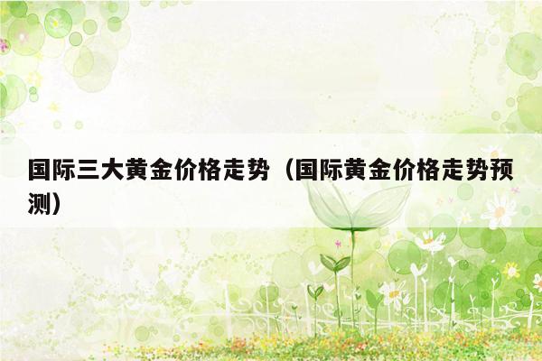 国际三大黄金价格走势（国际黄金价格走势预测）