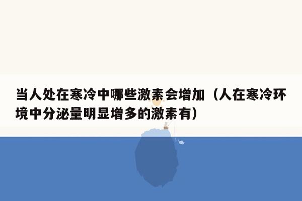 当人处在寒冷中哪些激素会增加（人在寒冷环境中分泌量明显增多的激素有）