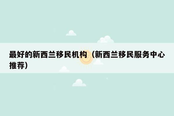 最好的新西兰移民机构（新西兰移民服务中心推荐）