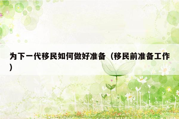 为下一代移民如何做好准备（移民前准备工作）
