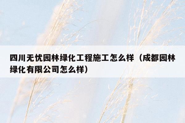 四川无忧园林绿化工程施工怎么样（成都园林绿化有限公司怎么样）