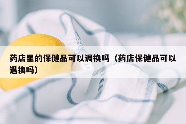 药店里的保健品可以调换吗（药店保健品可以退换吗）