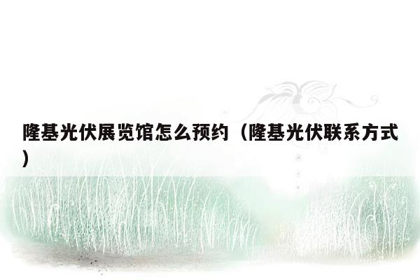 隆基光伏展览馆怎么预约（隆基光伏联系方式）