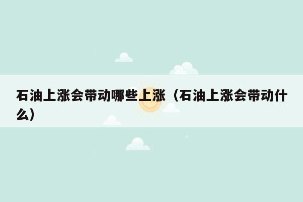 石油上涨会带动哪些上涨（石油上涨会带动什么）