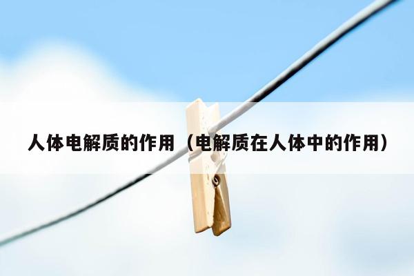 人体电解质的作用（电解质在人体中的作用）