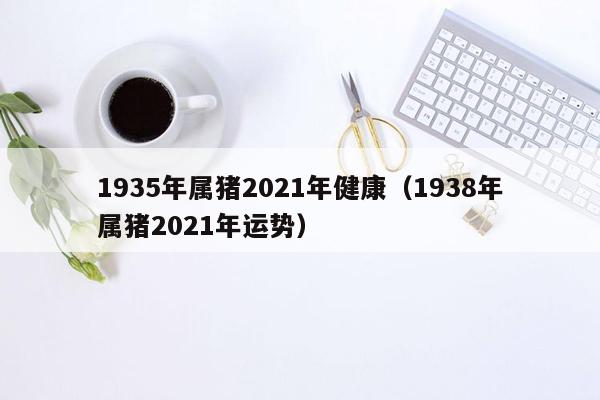 1935年属猪2021年健康（1938年属猪2021年运势）