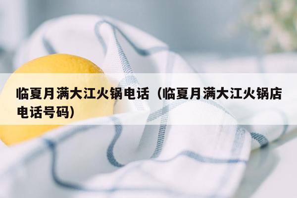 临夏月满大江火锅电话（临夏月满大江火锅店电话号码）