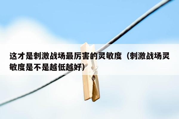 这才是刺激战场最厉害的灵敏度（刺激战场灵敏度是不是越低越好）