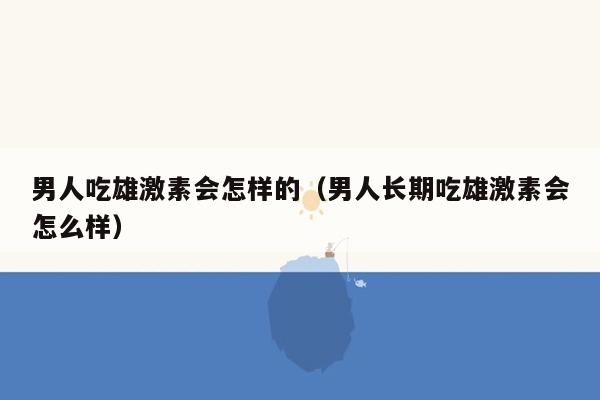 男人吃雄激素会怎样的（男人长期吃雄激素会怎么样）