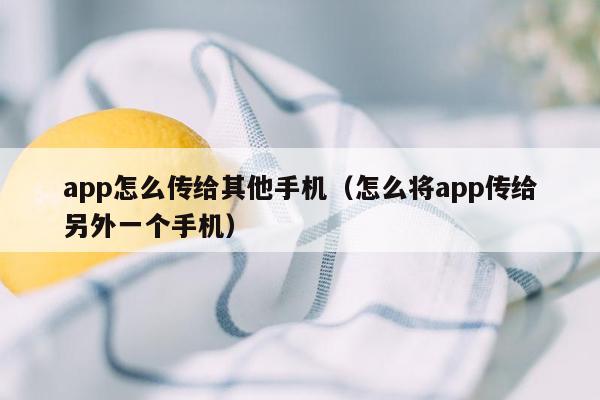app怎么传给其他手机（怎么将app传给另外一个手机）