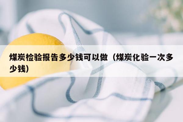 煤炭检验报告多少钱可以做（煤炭化验一次多少钱）