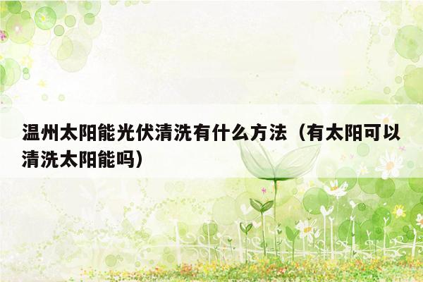 温州太阳能光伏清洗有什么方法（有太阳可以清洗太阳能吗）