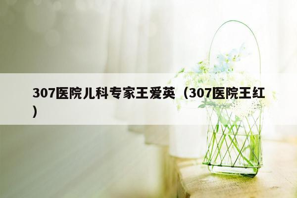 307医院儿科专家王爱英（307医院王红）