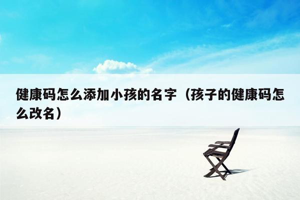 健康码怎么添加小孩的名字（孩子的健康码怎么改名）