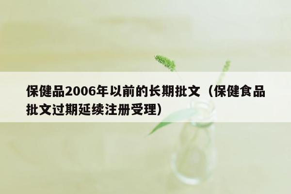 保健品2006年以前的长期批文（保健食品批文过期延续注册受理）