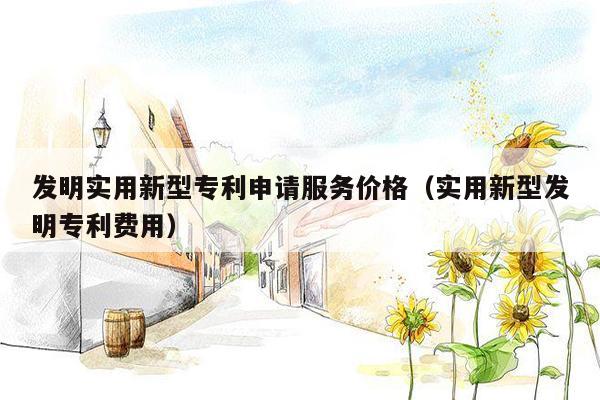 发明实用新型专利申请服务价格（实用新型发明专利费用）
