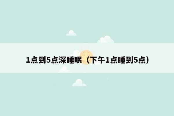 1点到5点深睡眠（下午1点睡到5点）