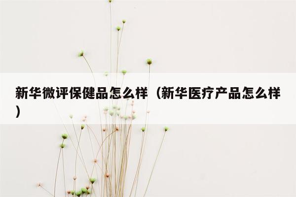 新华微评保健品怎么样（新华医疗产品怎么样）