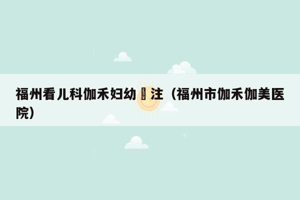 福州看儿科伽禾妇幼專注（福州市伽禾伽美医院）