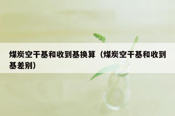 煤炭空干基和收到基换算（煤炭空干基和收到基差别）