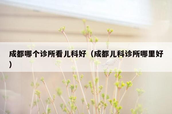 成都哪个诊所看儿科好（成都儿科诊所哪里好）