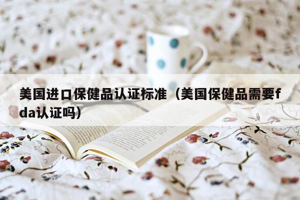 美国进口保健品认证标准（美国保健品需要fda认证吗）