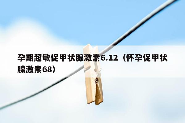 孕期超敏促甲状腺激素6.12（怀孕促甲状腺激素68）