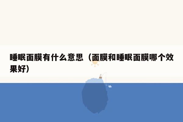 睡眠面膜有什么意思（面膜和睡眠面膜哪个效果好）
