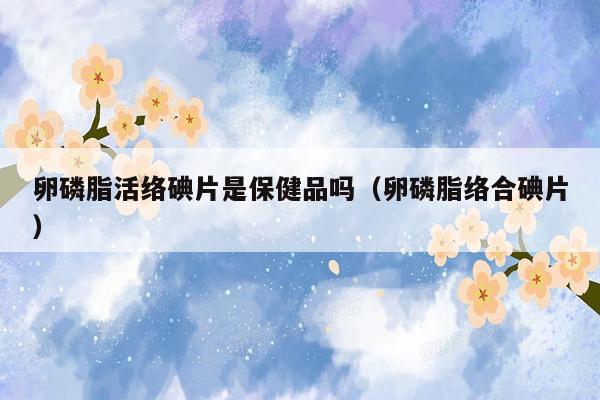 卵磷脂活络碘片是保健品吗（卵磷脂络合碘片）
