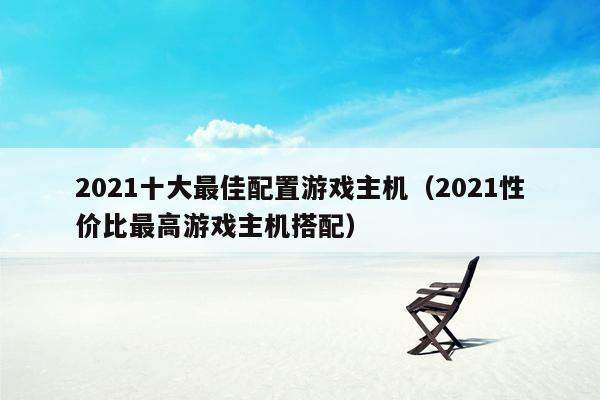 2021十大最佳配置游戏主机（2021性价比最高游戏主机搭配）