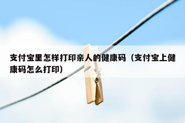 支付宝里怎样打印亲人的健康码（支付宝上健康码怎么打印）