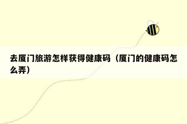 去厦门旅游怎样获得健康码（厦门的健康码怎么弄）