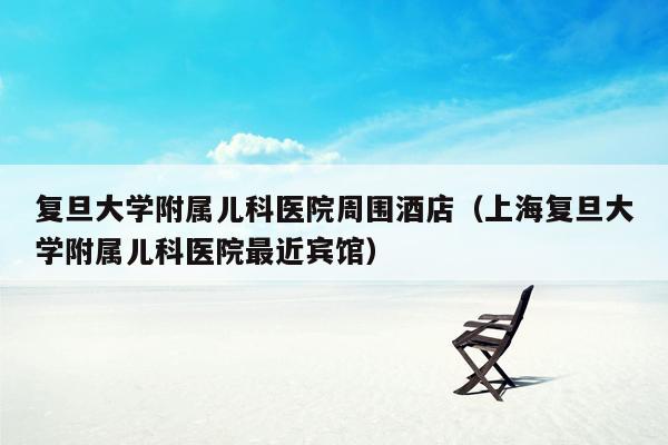 复旦大学附属儿科医院周围酒店（上海复旦大学附属儿科医院最近宾馆）
