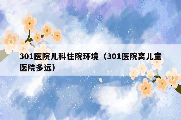 301医院儿科住院环境（301医院离儿童医院多远）