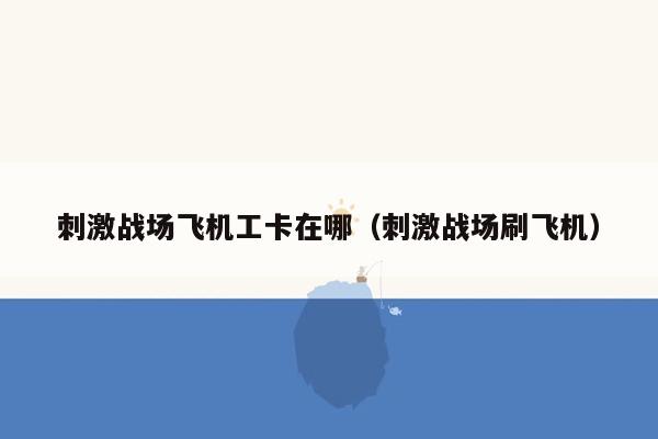 刺激战场飞机工卡在哪（刺激战场刷飞机）