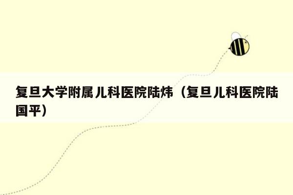 复旦大学附属儿科医院陆炜（复旦儿科医院陆国平）