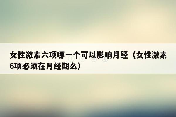 女性激素六项哪一个可以影响月经（女性激素6项必须在月经期么）