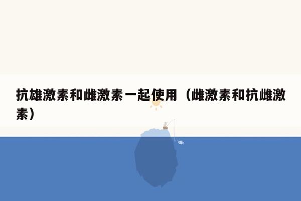 抗雄激素和雌激素一起使用（雌激素和抗雌激素）