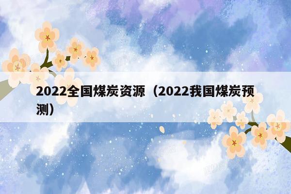 2022全国煤炭资源（2022我国煤炭预测）