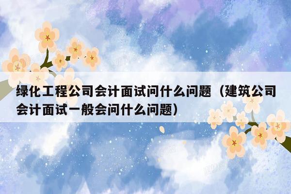绿化工程公司会计面试问什么问题（建筑公司会计面试一般会问什么问题）