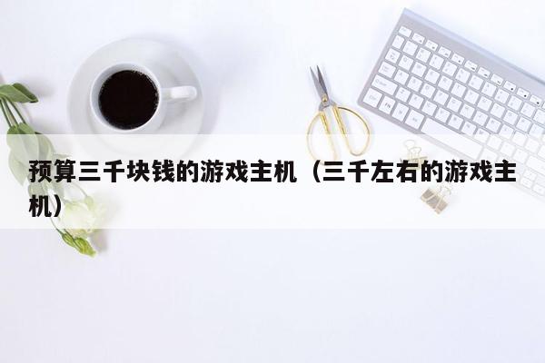预算三千块钱的游戏主机（三千左右的游戏主机）