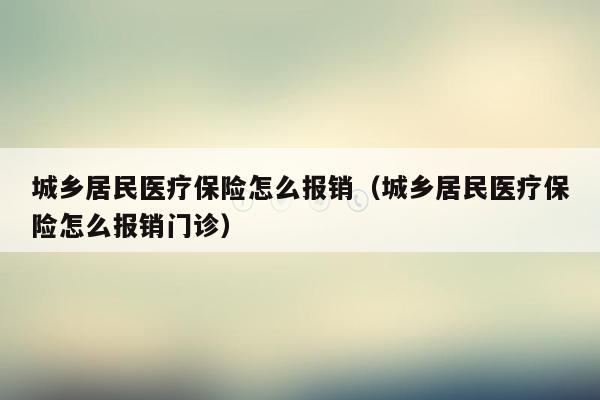 城乡居民医疗保险怎么报销（城乡居民医疗保险怎么报销门诊）