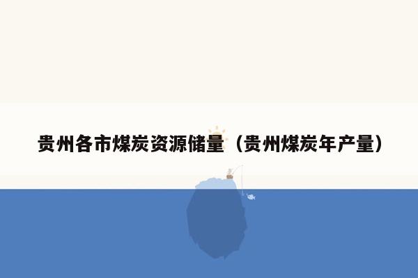 贵州各市煤炭资源储量（贵州煤炭年产量）