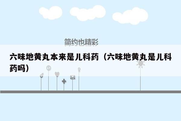 六味地黄丸本来是儿科药（六味地黄丸是儿科药吗）
