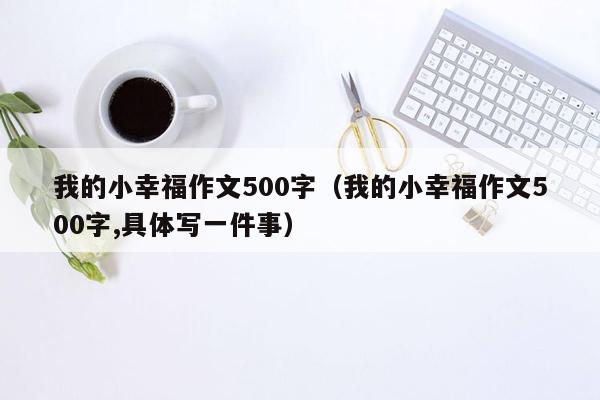 我的小幸福作文500字（我的小幸福作文500字,具体写一件事）