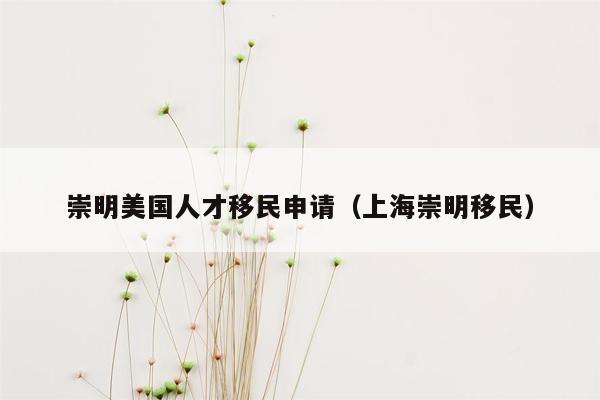 崇明美国人才移民申请（上海崇明移民）