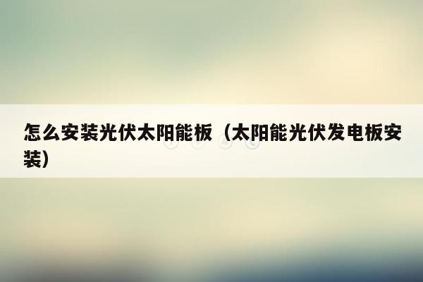 怎么安装光伏太阳能板（太阳能光伏发电板安装）
